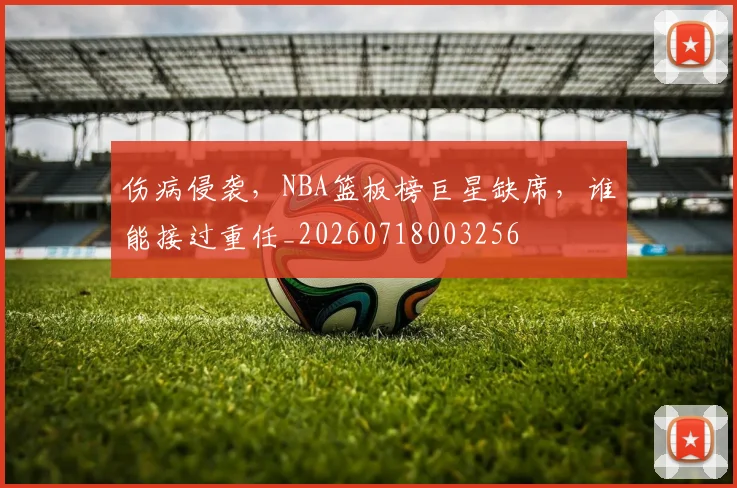 伤病侵袭，NBA篮板榜巨星缺席，谁能接过重任_20260718003256