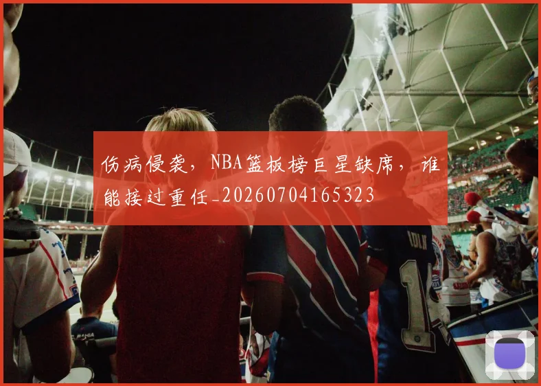 伤病侵袭,NBA篮板榜巨星缺席,谁能接过重任_20260704165323