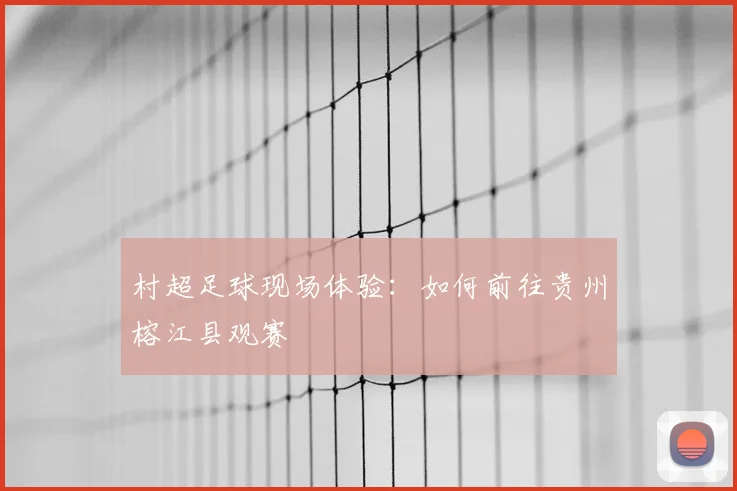 村超足球现场体验：如何前往贵州榕江县观赛