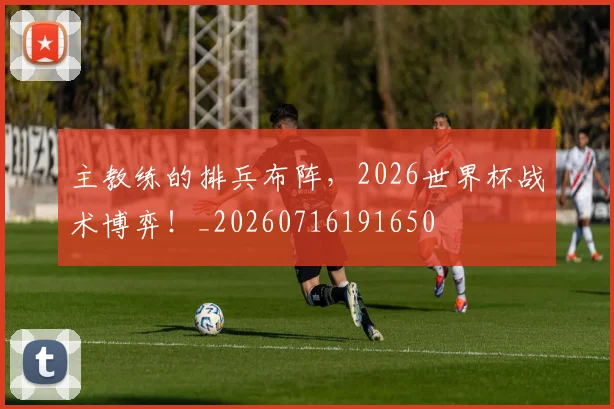 主教练的排兵布阵,2026世界杯战术博弈!_20260716191650