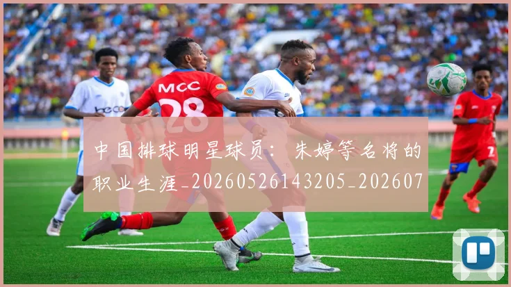 中国排球明星球员：朱婷等名将的职业生涯_20260526143205_20260702202537_20260717234357