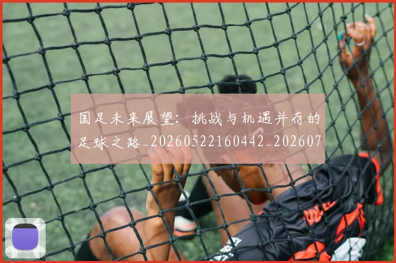 国足未来展望：挑战与机遇并存的足球之路_20260522160442_20260703224131