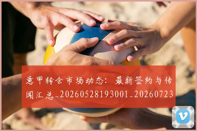 意甲转会市场动态:最新签约与传闻汇总_20260528193001_20260723180913