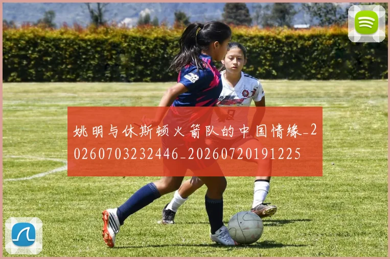 姚明与休斯顿火箭队的中国情缘_20260703232446_20260720191225