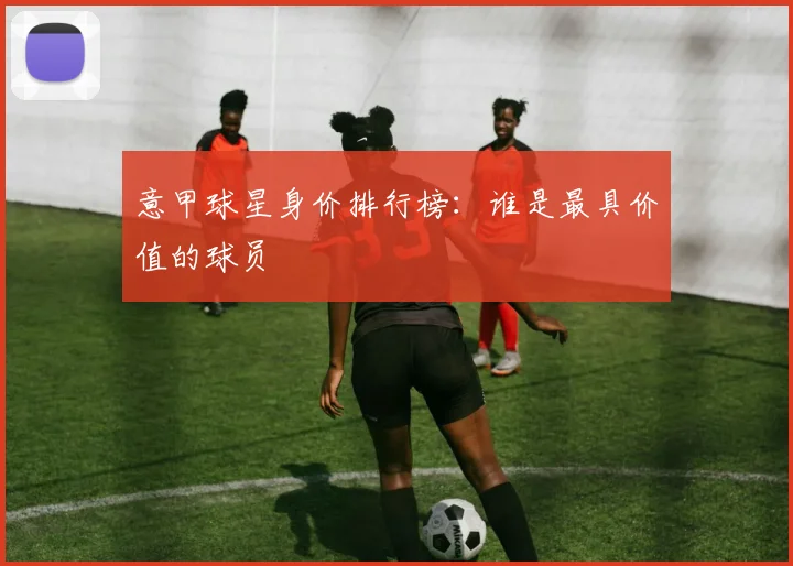 意甲球星身价排行榜：谁是最具价值的球员