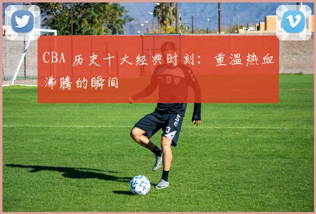 CBA 历史十大经典时刻：重温热血沸腾的瞬间