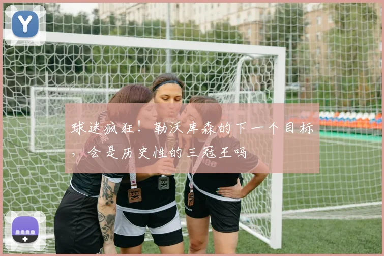 球迷疯狂！勒沃库森的下一个目标，会是历史性的三冠王吗