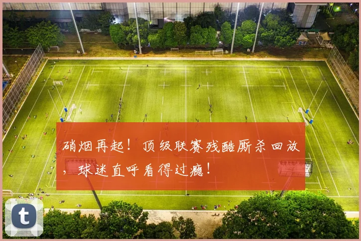 硝烟再起！顶级联赛残酷厮杀回放，球迷直呼看得过瘾！