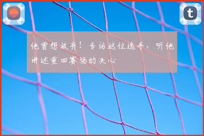 他曾想放弃！专访这位选手，听他讲述重回赛场的决心