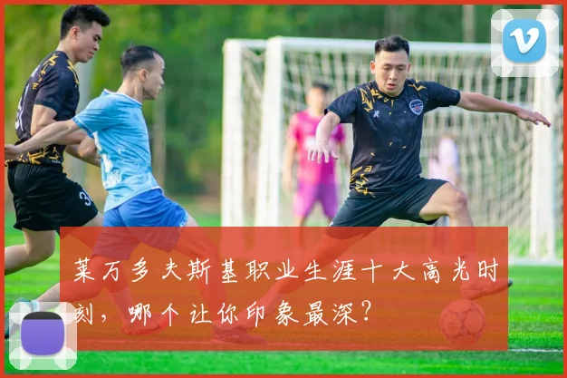 莱万多夫斯基职业生涯十大高光时刻，哪个让你印象最深？
