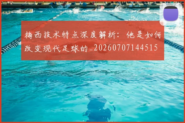 梅西技术特点深度解析：他是如何改变现代足球的_20260707144515
