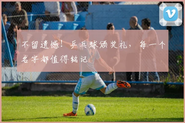 不留遗憾！乒乓球颁奖礼，每一个名字都值得铭记