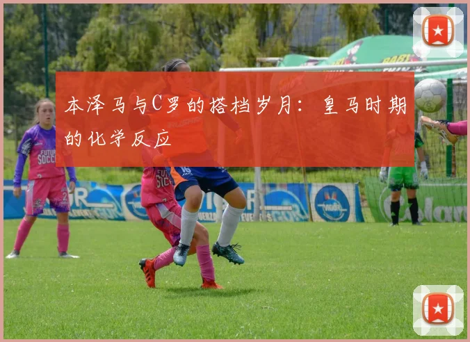 本泽马与C罗的搭档岁月：皇马时期的化学反应