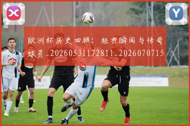 欧洲杯历史回顾：经典瞬间与传奇球员_20260531172811_20260707152335