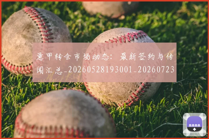 意甲转会市场动态：最新签约与传闻汇总_20260528193001_20260723180913
