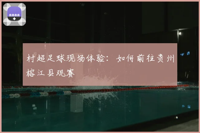 村超足球现场体验：如何前往贵州榕江县观赛