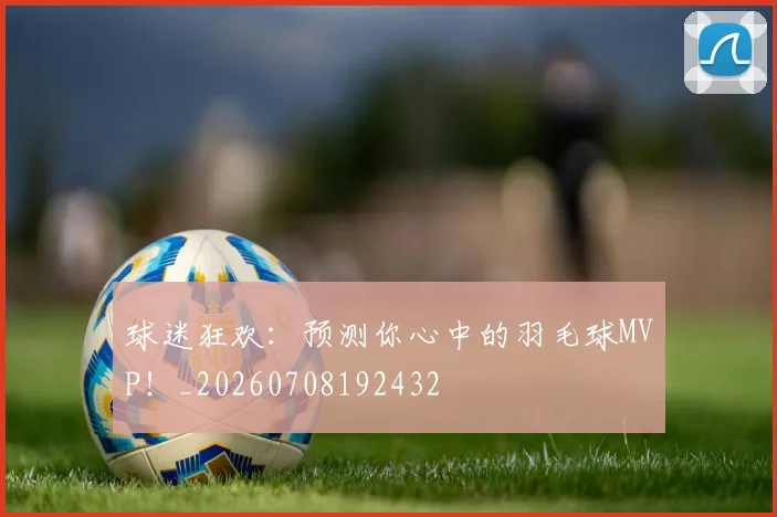 球迷狂欢：预测你心中的羽毛球MVP！_20260708192432