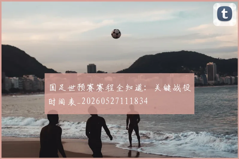 国足世预赛赛程全知道:关键战役时间表_20260527111834