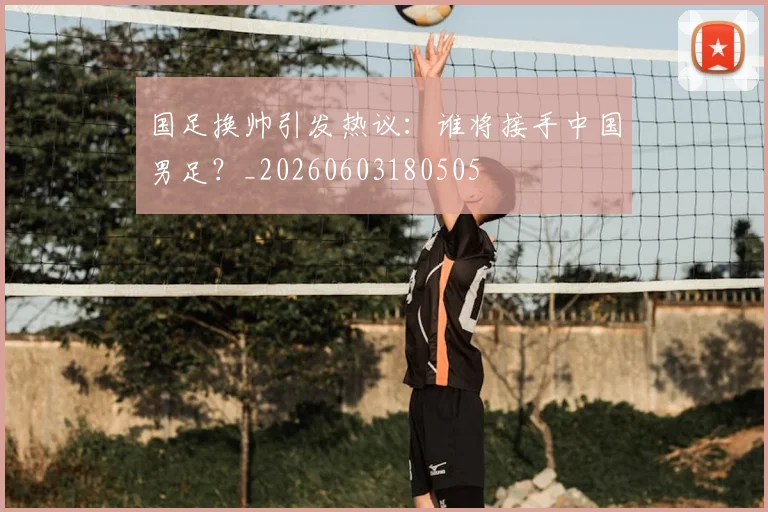 国足换帅引发热议：谁将接手中国男足？_20260603180505