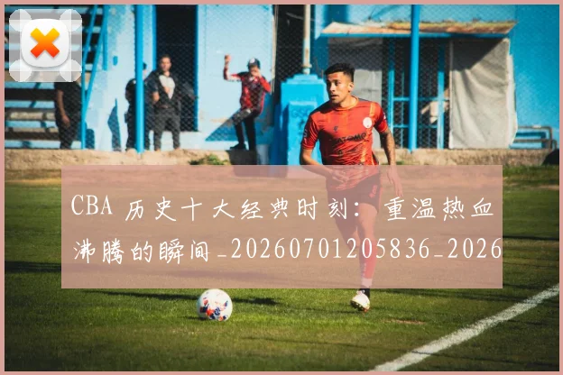 CBA 历史十大经典时刻：重温热血沸腾的瞬间_20260701205836_20260713214117