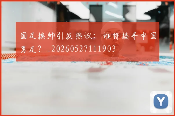 国足换帅引发热议:谁将接手中国男足?_20260527111903