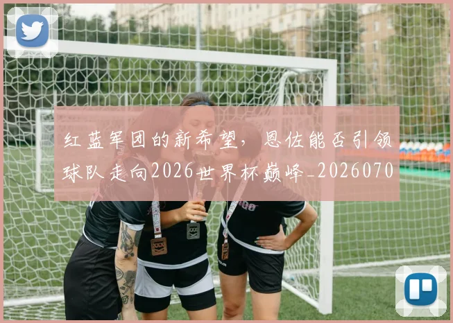 红蓝军团的新希望,恩佐能否引领球队走向2026世界杯巅峰_20260708201122