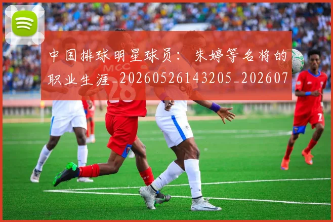 中国排球明星球员：朱婷等名将的职业生涯_20260526143205_20260702202537_20260717234357