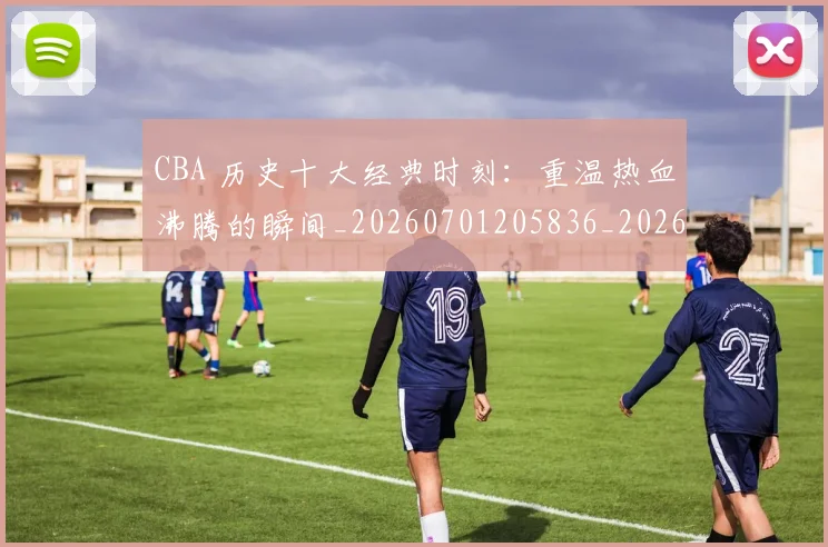 CBA 历史十大经典时刻：重温热血沸腾的瞬间_20260701205836_20260713214117