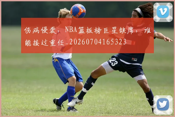 伤病侵袭，NBA篮板榜巨星缺席，谁能接过重任_20260704165323