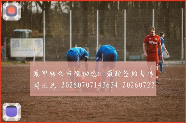 意甲转会市场动态：最新签约与传闻汇总_20260707143634_20260723180915
