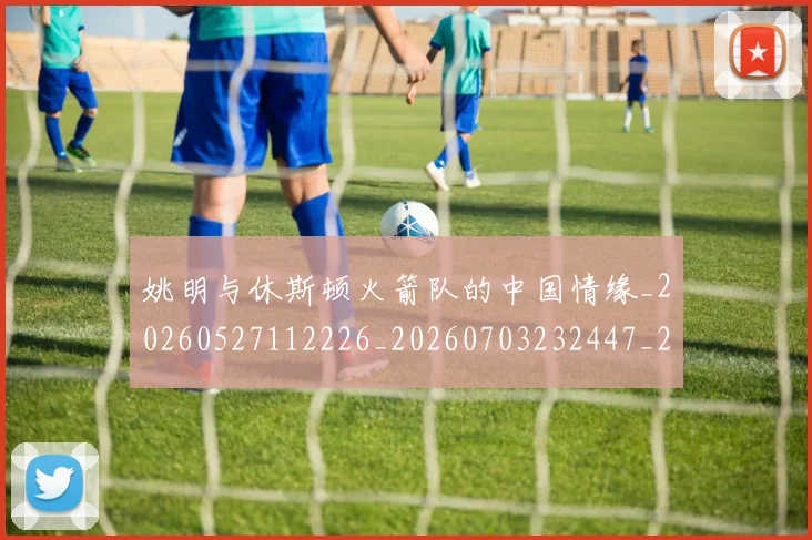 姚明与休斯顿火箭队的中国情缘_20260527112226_20260703232447_20260720191225