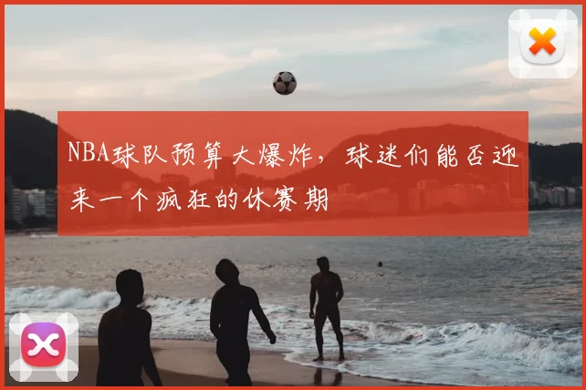 NBA球队预算大爆炸，球迷们能否迎来一个疯狂的休赛期